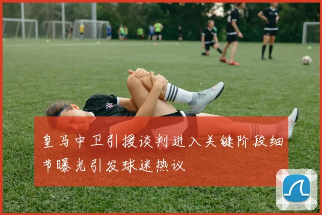 皇马中卫引援谈判进入关键阶段细节曝光引发球迷热议