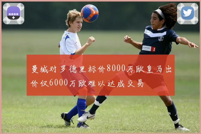 曼城对罗德里标价8000万欧皇马出价仅6000万欧难以达成交易