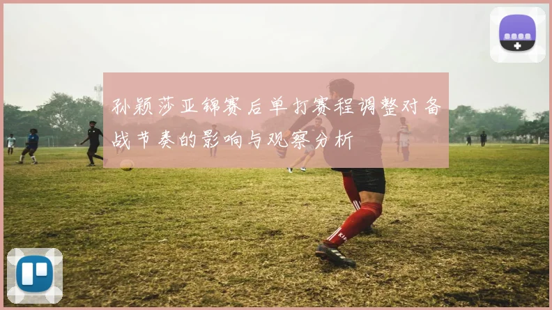 孙颖莎亚锦赛后单打赛程调整对备战节奏的影响与观察分析
