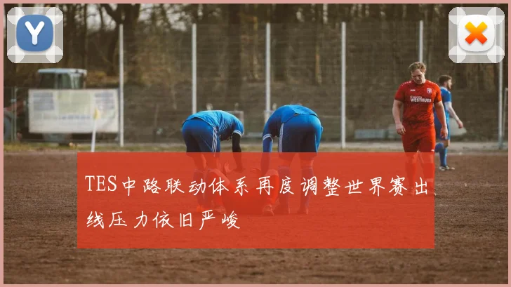 TES中路联动体系再度调整世界赛出线压力依旧严峻