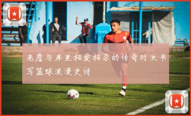老詹与库里相爱相杀的传奇对决书写篮球浪漫史诗