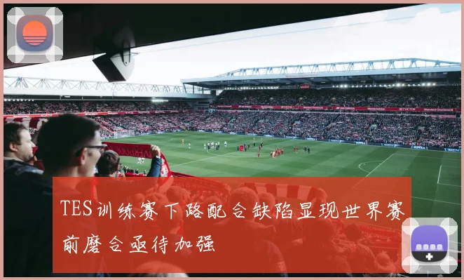 TES训练赛下路配合缺陷显现世界赛前磨合亟待加强