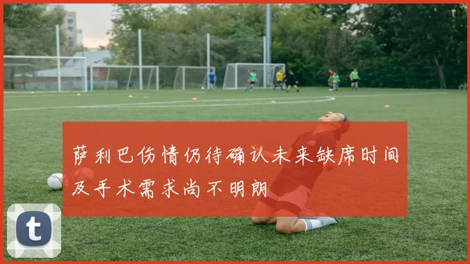 萨利巴伤情仍待确认未来缺席时间及手术需求尚不明朗