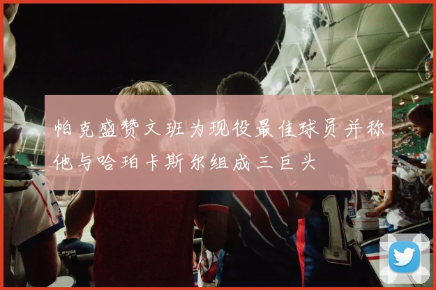 帕克盛赞文班为现役最佳球员并称他与哈珀卡斯尔组成三巨头