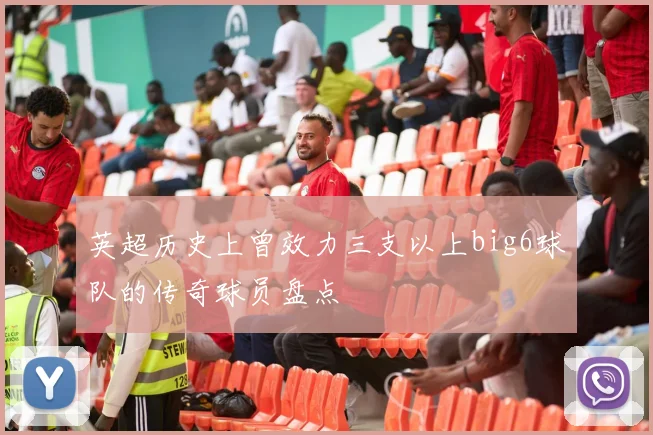 英超历史上曾效力三支以上big6球队的传奇球员盘点