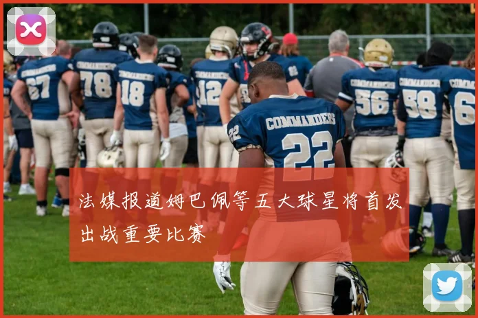 法媒报道姆巴佩等五大球星将首发出战重要比赛